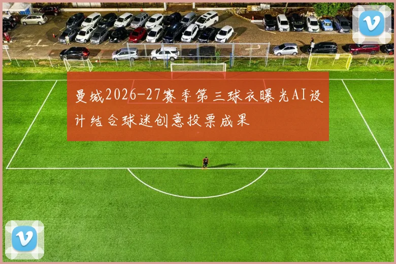 曼城2026-27赛季第三球衣曝光AI设计结合球迷创意投票成果