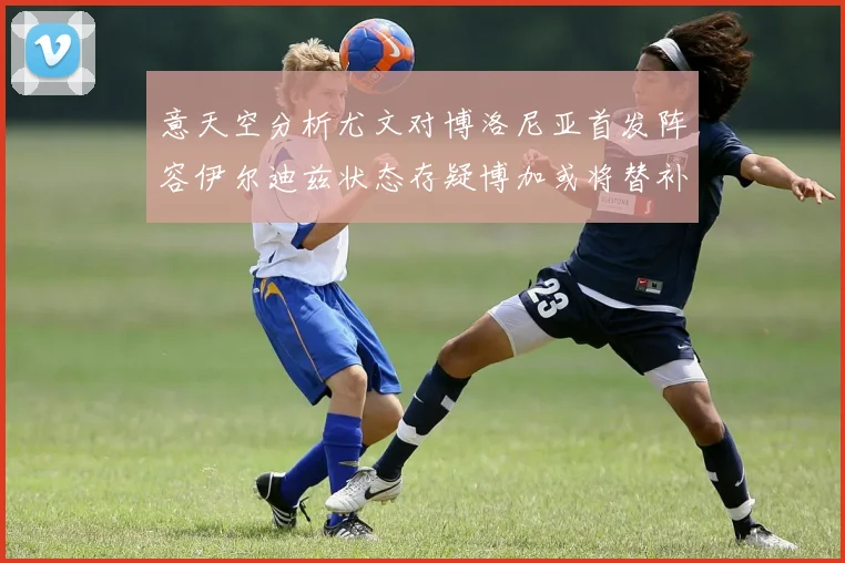 意天空分析尤文对博洛尼亚首发阵容伊尔迪兹状态存疑博加或将替补出战