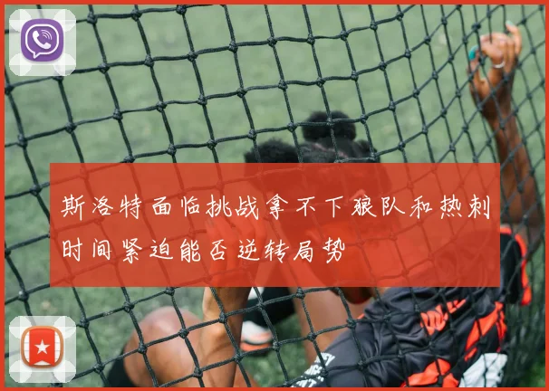 斯洛特面临挑战拿不下狼队和热刺时间紧迫能否逆转局势