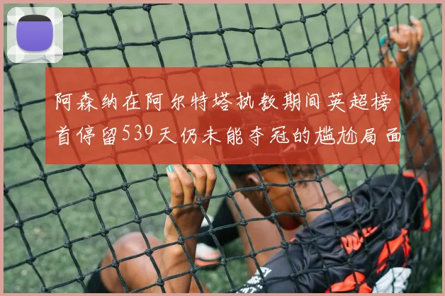 阿森纳在阿尔特塔执教期间英超榜首停留539天仍未能夺冠的尴尬局面