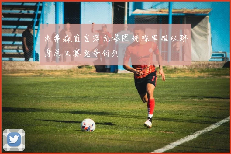 杰弗森直言若无塔图姆绿军难以跻身总决赛竞争行列