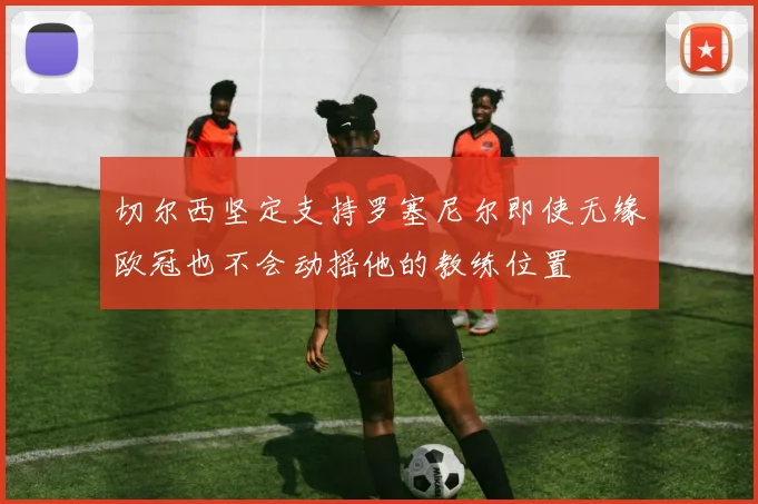 切尔西坚定支持罗塞尼尔即使无缘欧冠也不会动摇他的教练位置