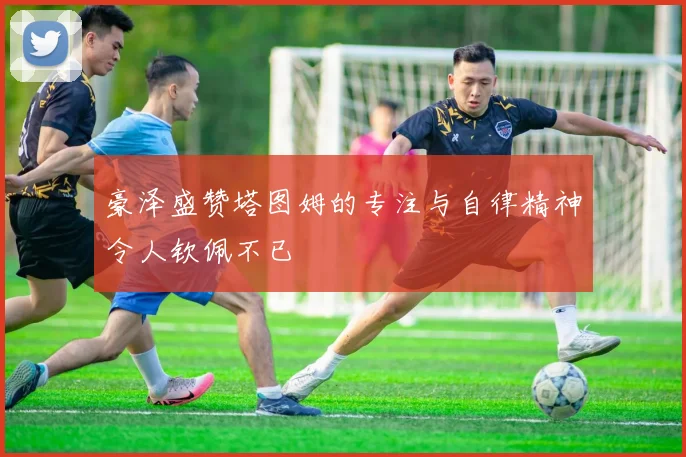 豪泽盛赞塔图姆的专注与自律精神令人钦佩不已