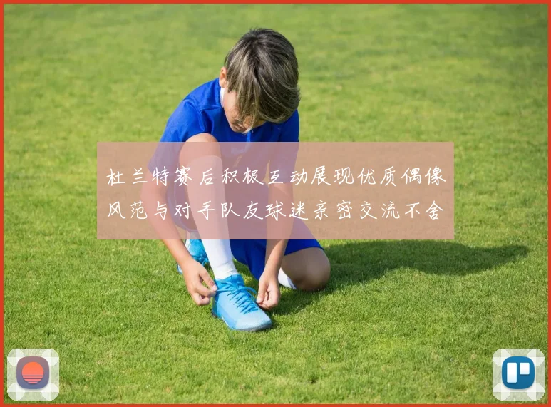 杜兰特赛后积极互动展现优质偶像风范与对手队友球迷亲密交流不舍离场