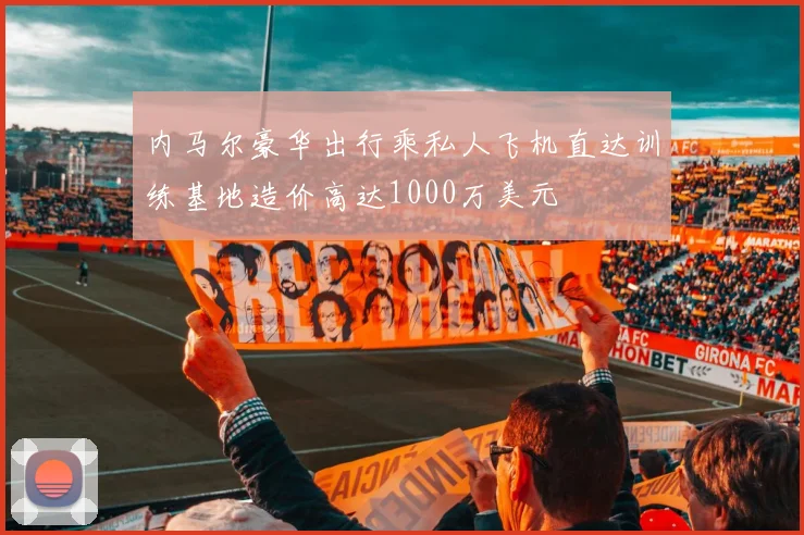 内马尔豪华出行乘私人飞机直达训练基地造价高达1000万美元