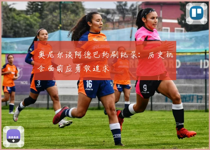 奥尼尔谈阿德巴约刷纪录：历史机会面前应勇敢追求