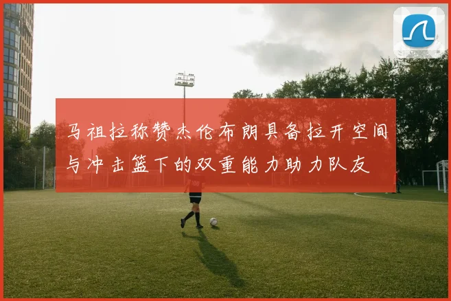 马祖拉称赞杰伦布朗具备拉开空间与冲击篮下的双重能力助力队友