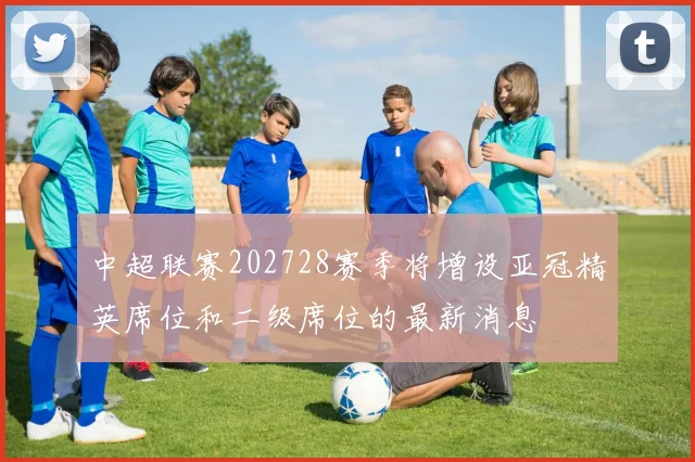 中超联赛202728赛季将增设亚冠精英席位和二级席位的最新消息