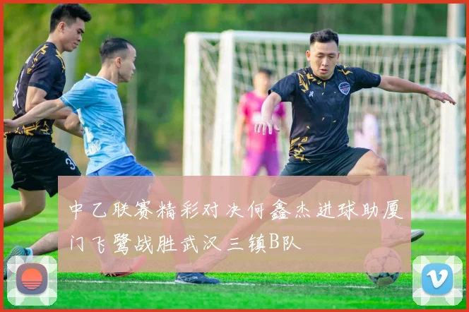 中乙联赛精彩对决何鑫杰进球助厦门飞鹭战胜武汉三镇B队