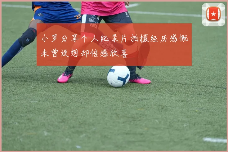 小罗分享个人纪录片拍摄经历感慨未曾设想却倍感欣喜