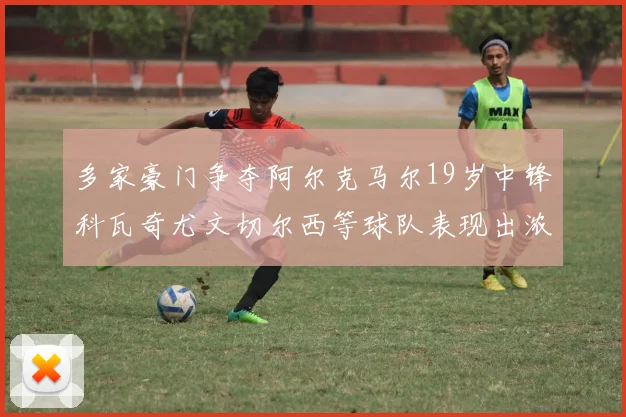 多家豪门争夺阿尔克马尔19岁中锋科瓦奇尤文切尔西等球队表现出浓厚兴趣