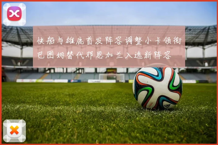 快船与雄鹿首发阵容调整小卡领衔巴图姆替代邓恩加兰入选新阵容