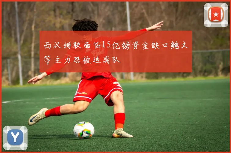 西汉姆联面临15亿镑资金缺口鲍文等主力恐被迫离队