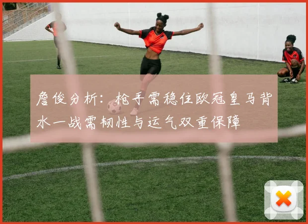 詹俊分析：枪手需稳住欧冠皇马背水一战需韧性与运气双重保障