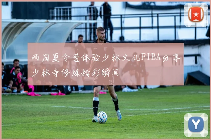 两周夏令营体验少林文化FIBA分享少林寺修炼精彩瞬间