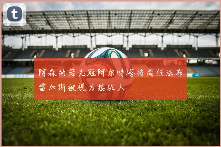 阿森纳若无冠阿尔特塔将离任法布雷加斯被视为接班人