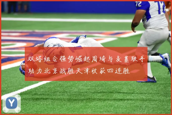 双塔组合强势崛起周琦与麦基联手助力北京战胜天津收获四连胜