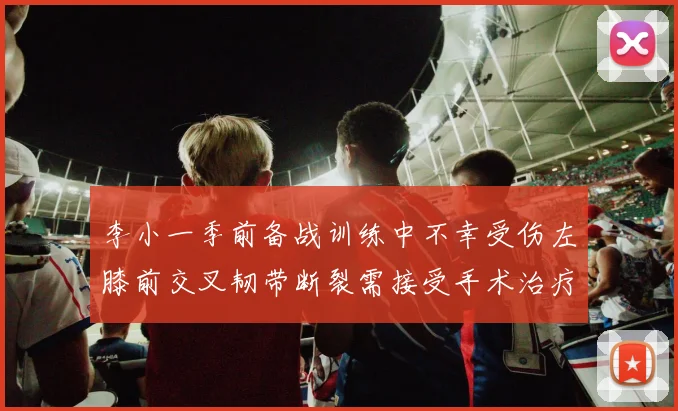 李小一季前备战训练中不幸受伤左膝前交叉韧带断裂需接受手术治疗