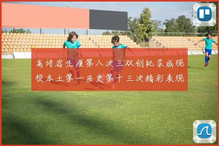 高诗岩生涯第八次三双创纪录成现役本土第一历史第十三次精彩表现引发热议