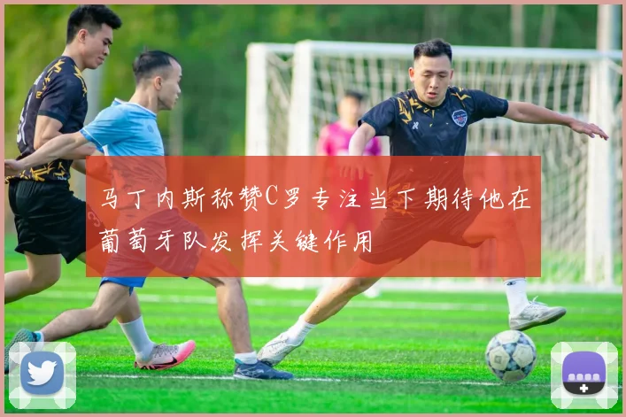 马丁内斯称赞C罗专注当下期待他在葡萄牙队发挥关键作用