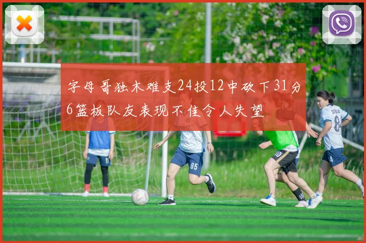 字母哥独木难支24投12中砍下31分6篮板队友表现不佳令人失望