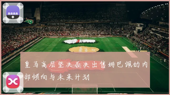 皇马高层坚决否决出售姆巴佩的内部倾向与未来计划