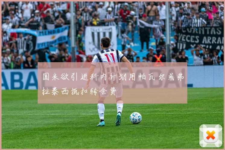 国米欲引进科内计划用帕瓦尔或弗拉泰西抵扣转会费