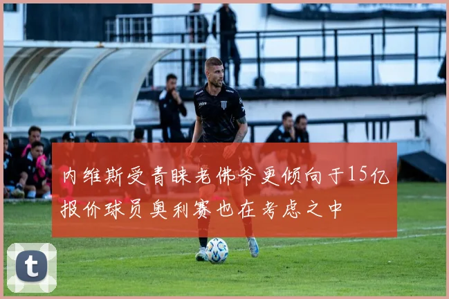 内维斯受青睐老佛爷更倾向于15亿报价球员奥利赛也在考虑之中