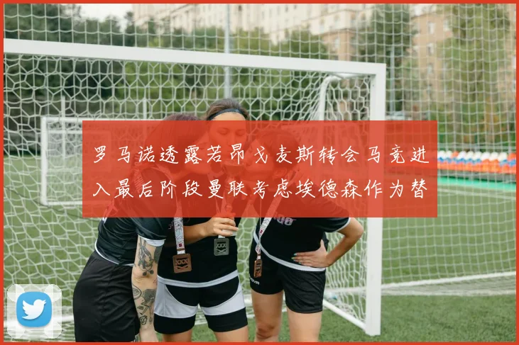罗马诺透露若昂戈麦斯转会马竞进入最后阶段曼联考虑埃德森作为替代人选