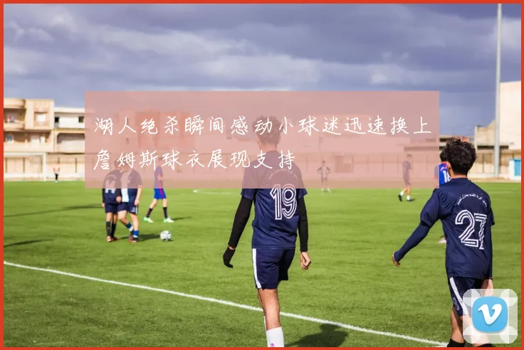 湖人绝杀瞬间感动小球迷迅速换上詹姆斯球衣展现支持