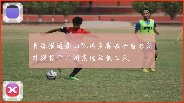 鲁媒报道泰山队热身赛战平首尔新外援将于广州集结放假三天