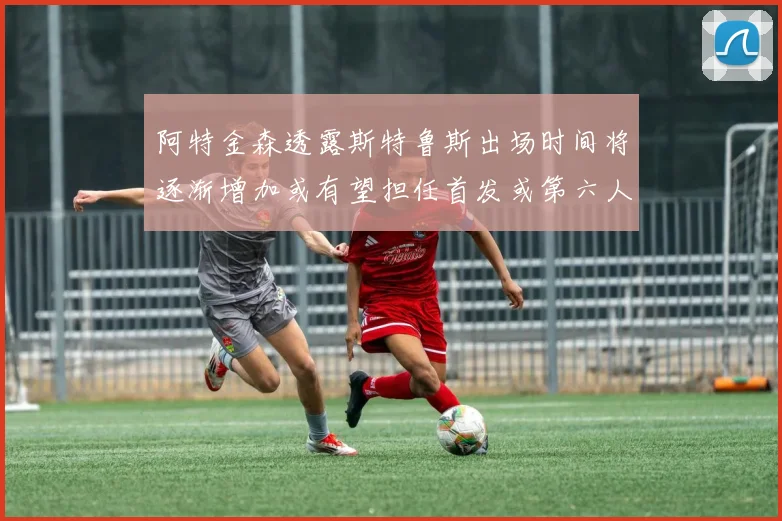 阿特金森透露斯特鲁斯出场时间将逐渐增加或有望担任首发或第六人