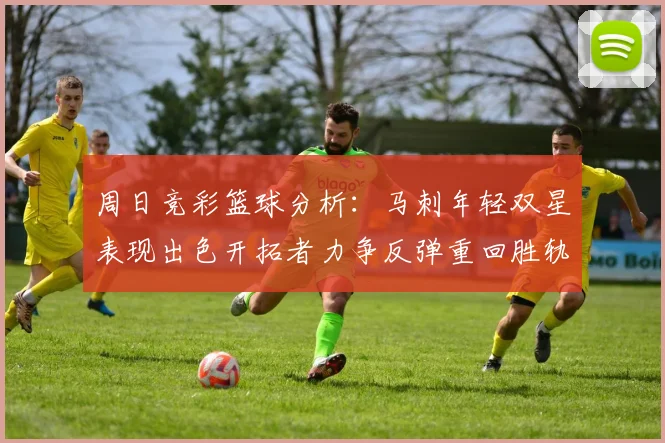 周日竞彩篮球分析：马刺年轻双星表现出色开拓者力争反弹重回胜轨