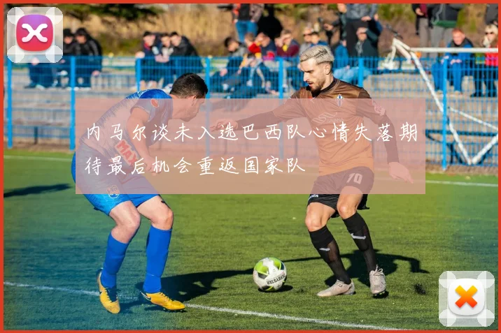 内马尔谈未入选巴西队心情失落期待最后机会重返国家队