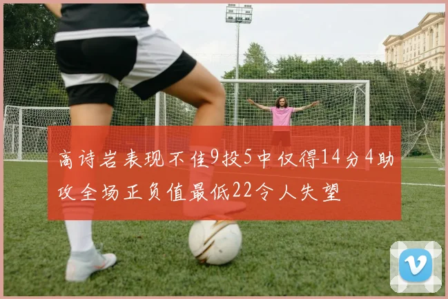高诗岩表现不佳9投5中仅得14分4助攻全场正负值最低22令人失望