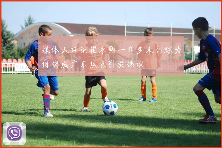 媒体人评论崔永熙一年多未打球为何仍成广东焦点引发热议
